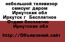 небольшой телевизор самсунг даром - Иркутская обл., Иркутск г. Бесплатное » Отдам бесплатно   . Иркутская обл.